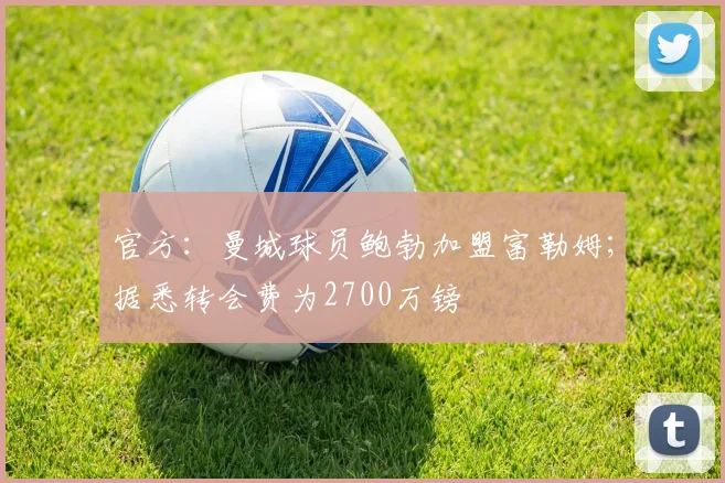 官方：曼城球员鲍勃加盟富勒姆；据悉转会费为2700万镑