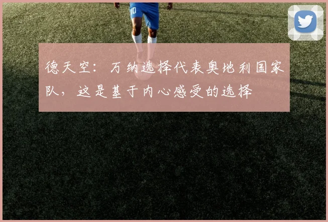 德天空：万纳选择代表奥地利国家队，这是基于内心感受的选择