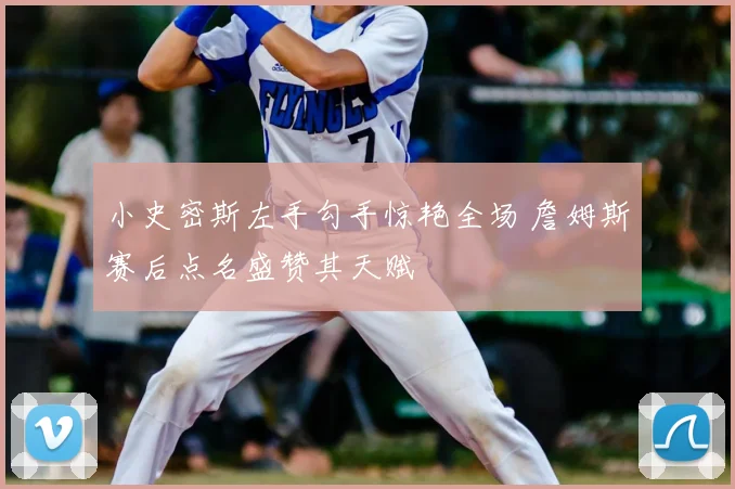 小史密斯左手勾手惊艳全场 詹姆斯赛后点名盛赞其天赋