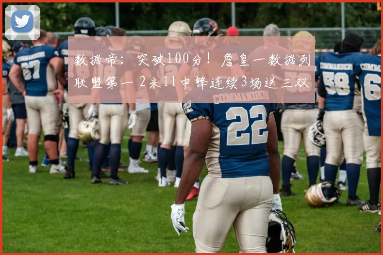 数据帝：突破100分！詹皇一数据列联盟第一 2米11中锋连续3场送三双