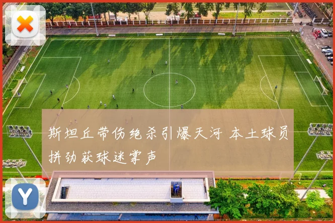 斯坦丘带伤绝杀引爆天河 本土球员拼劲获球迷掌声