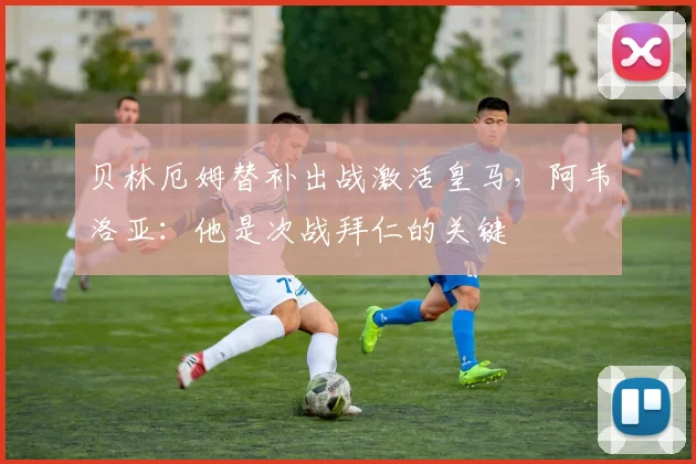 贝林厄姆替补出战激活皇马，阿韦洛亚：他是次战拜仁的关键