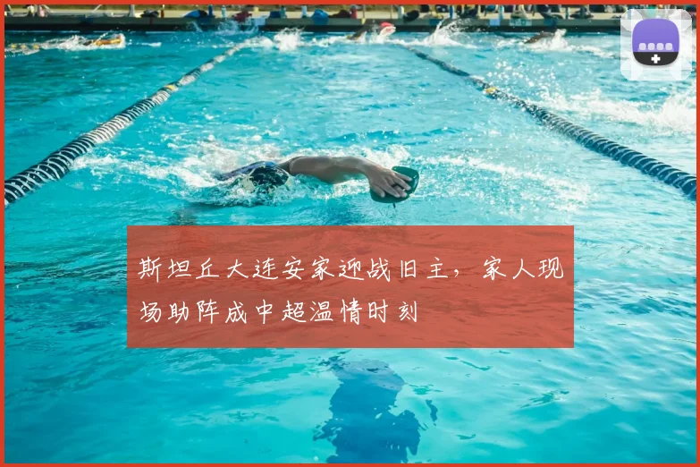 斯坦丘大连安家迎战旧主，家人现场助阵成中超温情时刻