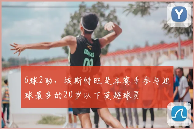 6球2助，埃斯特旺是本赛季参与进球最多的20岁以下英超球员