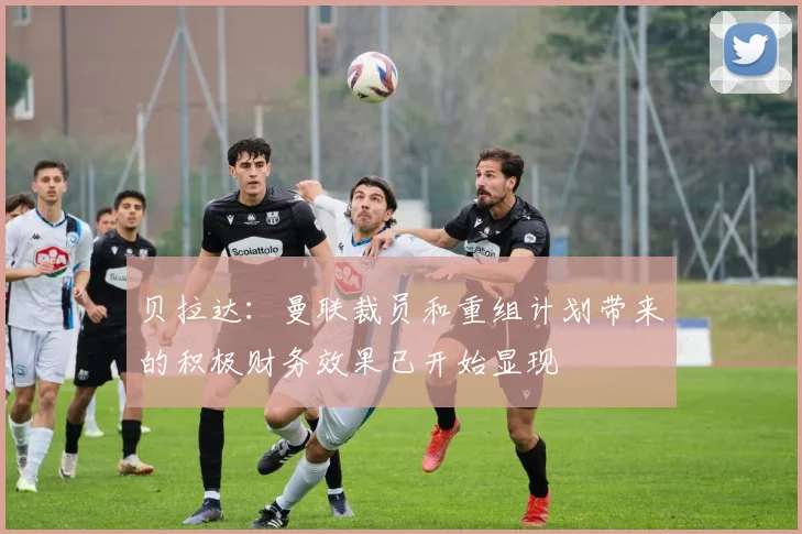 贝拉达：曼联裁员和重组计划带来的积极财务效果已开始显现