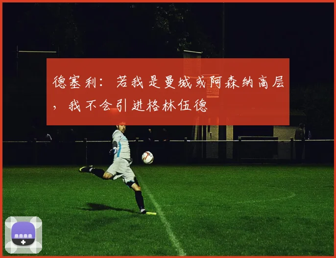 德塞利：若我是曼城或阿森纳高层，我不会引进格林伍德