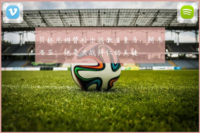贝林厄姆替补出战激活皇马，阿韦洛亚：他是次战拜仁的关键