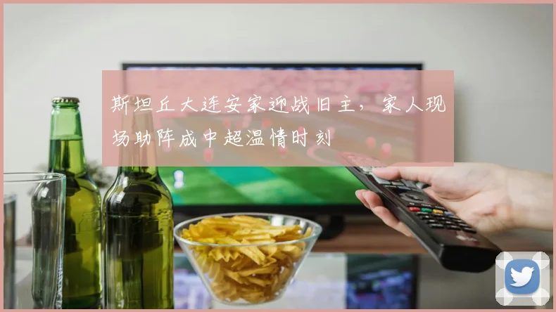 斯坦丘大连安家迎战旧主，家人现场助阵成中超温情时刻