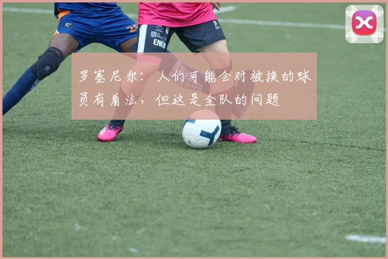 罗塞尼尔：人们可能会对被换的球员有看法，但这是全队的问题