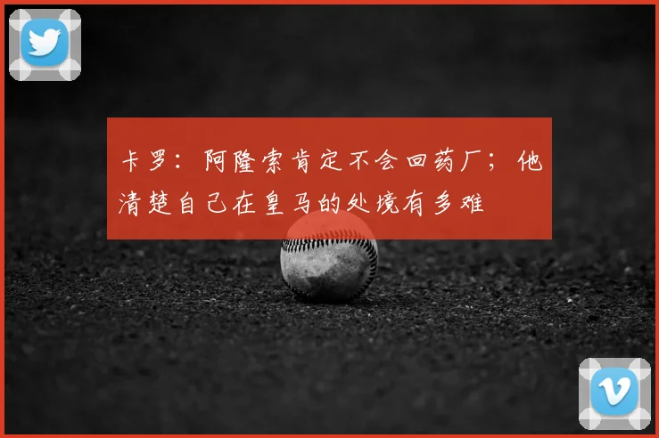 卡罗：阿隆索肯定不会回药厂；他清楚自己在皇马的处境有多难