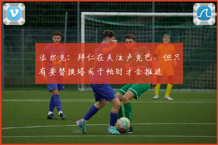 法尔克：拜仁在关注卢克巴，但只有要替换塔或于帕时才会推进