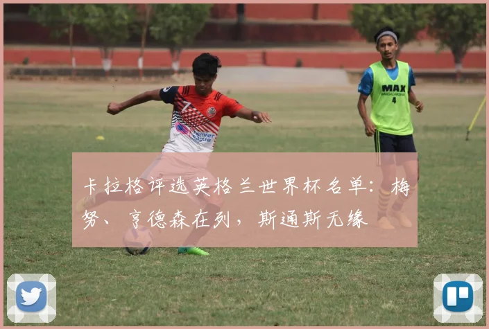 卡拉格评选英格兰世界杯名单：梅努、亨德森在列，斯通斯无缘