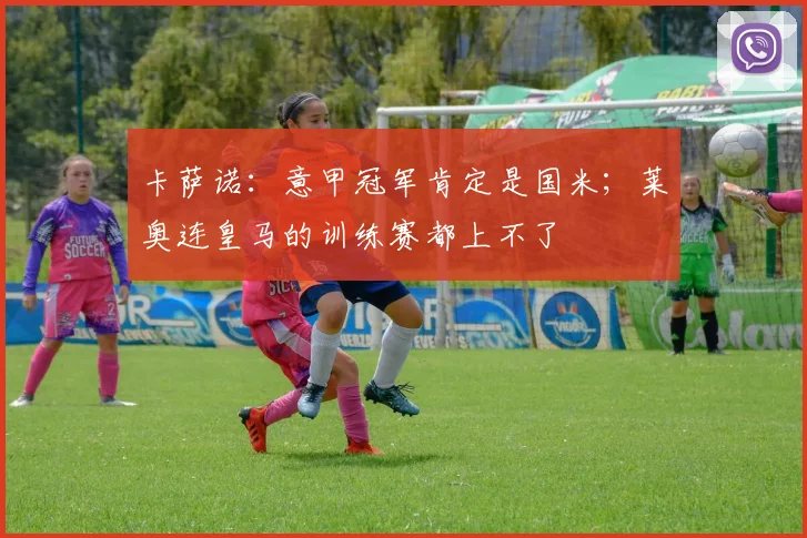 卡萨诺：意甲冠军肯定是国米；莱奥连皇马的训练赛都上不了